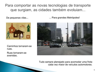 Caminhos tornaram-se ruas. Ruas tornaram-se avenidas. Tudo sempre planejado para acomodar uma frota cada vez maior de veículos automotores. De pequenas vilas... ... Para grandes Metrópoles! 