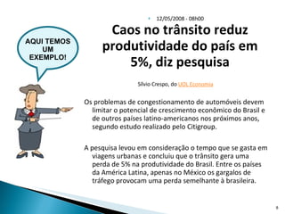 12/05/2008 - 08h00 Caos no trânsito reduz produtividade do país em 5%, diz pesquisa Sílvio Crespo, do  UOL Economia   Os problemas de congestionamento de automóveis devem limitar o potencial de crescimento econômico do Brasil e de outros países latino-americanos nos próximos anos, segundo estudo realizado pelo Citigroup.  A pesquisa levou em consideração o tempo que se gasta em viagens urbanas e concluiu que o trânsito gera uma perda de 5% na produtividade do Brasil. Entre os países da América Latina, apenas no México os gargalos de tráfego provocam uma perda semelhante à brasileira.  AQUI TEMOS UM EXEMPLO! 
