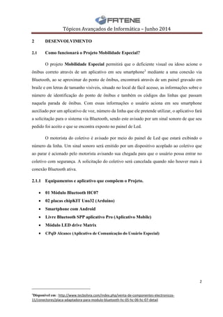 Tópicos Avançados de Informática – Junho 2014
2
__________________________
4
Disponível em : http://www.tecbolivia.com/index.php/venta-de-componentes-electronicos-
11/conectores/placa-adaptadora-para-modulo-bluetooth-hc-05-hc-06-hc-07-detail
2 DESENVOLVIMENTO
2.1 Como funcionará o Projeto Mobilidade Especial?
O projeto Mobilidade Especial permitirá que o deficiente visual ou idoso acione o
ônibus correto através de um aplicativo em seu smartphone3
mediante a uma conexão via
Bluetooth, ao se aproximar do ponto de ônibus, encontrará através de um painel gravado em
braile e em letras de tamanho visíveis, situado no local de fácil acesso, as informações sobre o
número de identificação do ponto de ônibus e também os códigos das linhas que passam
naquela parada de ônibus. Com essas informações o usuário aciona em seu smartphone
auxiliado por um aplicativo de voz, número da linha que ele pretende utilizar, o aplicativo fará
a solicitação para o sistema via Bluetooth, sendo este avisado por um sinal sonoro de que seu
pedido foi aceito e que se encontra exposto no painel de Led.
O motorista do coletivo é avisado por meio do painel de Led que estará exibindo o
número da linha. Um sinal sonoro será emitido por um dispositivo acoplado ao coletivo que
ao parar é acionado pelo motorista avisando sua chegada para que o usuário possa entrar no
coletivo com segurança. A solicitação do coletivo será cancelada quando não houver mais à
conexão Bluetooth ativa.
2.1.1 Equipamentos e aplicativo que compõem o Projeto.
 01 Módulo Bluetooth HC07
 02 placas chipKIT Uno32 (Arduino)
 Smartphone com Android
 Livre Bluetooth SPP aplicativo Pro (Aplicativo Mobile)
 Módulo LED drive Matrix
 CPqD Alcance (Aplicativo de Comunicação do Usuário Especial)
 