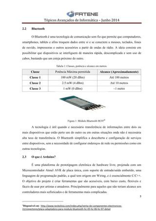 Tópicos Avançados de Informática – Junho 2014
3
__________________________
4
Disponível em : http://www.tecbolivia.com/index.php/venta-de-componentes-electronicos-
11/conectores/placa-adaptadora-para-modulo-bluetooth-hc-05-hc-06-hc-07-detail
2.2 Bluetooth
O Bluetooth é uma tecnologia de comunicação sem fio que permite que computadores,
smartphones, tablets e afins troquem dados entre si e se conectem a mouses, teclados, fones
de ouvido, impressoras e outros acessórios a partir de ondas de rádio. A ideia consiste em
possibilitar que dispositivos se interliguem de maneira rápida, descomplicada e sem uso de
cabos, bastando que um esteja próximo do outro.
Tabela 1: Classes, potência e alcance em metros.
Classe Potência Máxima permitida Alcance (Aproximadamente)
Classe 1 100 mW (20 dBm) Até 100 metros
Classe 2 2.5 mW (4 dBm) Até 10 metros
Classe 3 1 mW (0 dBm) ~1 metro
Figura 1: Módulo Bluetooth HC074
A tecnologia é útil quando e necessário transferência de informações entre dois ou
mais dispositivos que estão perto um do outro ou em outras situações onde não é necessária
alta taxa de transferência. O Bluetooth simplifica a descoberta e configuração de serviços
entre dispositivos, sem a necessidade de configurar endereços de rede ou permissões como em
outras tecnologias.
2.3 O que é Arduino?
É uma plataforma de prototipagem eletrônica de hardware livre, projetada com um
Microcontrolador Atmel AVR de placa única, com suporte de entrada/saída embutido, uma
linguagem de programação padrão, a qual tem origem em Wiring, e é essencialmente C/C++.
O objetivo do projeto é criar ferramentas que são acessíveis, com baixo custo, flexíveis e
fáceis de usar por artistas e amadores. Principalmente para aqueles que não teriam alcance aos
controladores mais sofisticados e de ferramentas mais complicadas.
 