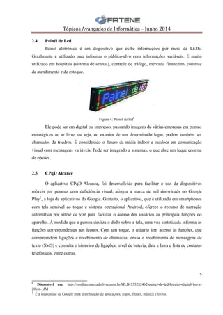 Tópicos Avançados de Informática – Junho 2014
5
___________________________
6
Disponível em: http://produto.mercadolivre.com.br/MLB-553282462-painel-de-led-letreiro-digital-1m-x-
20cm-_JM
7 É a loja online da Google para distribuição de aplicações, jogos, filmes, música e livros.
2.4 Painél de Led
Painel eletrônico é um dispositivo que exibe informações por meio de LEDs.
Geralmente é utilizado para informar o público-alvo com informações variáveis. É muito
utilizado em hospitais (sistema de senhas), controle de tráfego, mercado financeiro, controle
de atendimento e de estoque.
Figura 4: Painel de led6
Ele pode ser em digital ou impresso, passando imagens de várias empresas em pontos
estratégicos ao ar livre, ou seja, no exterior de um determinado lugar, podem também ser
chamados de triedros. É considerado o futuro da mídia indoor e outdoor em comunicação
visual com mensagens variáveis. Pode ser integrado a sistemas, o que abre um leque enorme
de opções.
2.5 CPqD Alcance
O aplicativo CPqD Alcance, foi desenvolvido para facilitar o uso de dispositivos
móveis por pessoas com deficiência visual, atingiu a marca de mil donwloads no Google
Play7
, a loja de aplicativos do Google. Gratuito, o aplicativo, que é utilizado em smartphones
com tela sensivel ao toque e sistema operacional Android, oferece o recurso de narração
automática por sitese de voz para facilitar o acesso dos usuários às principais funções do
aparelho. À medida que a pessoa desliza o dedo sobre a tela, uma voz sintetizada informa as
funções correspondentes aos ícones. Com um toque, o usúario tem acesso às funções, que
compreendem ligações e recebimento de chamadas, envio e recebimento de mensagens de
texto (SMS) e consulta o histórico de ligações, nivel de bateria, data e hora e lista de contatos
telefônicos, entre outras.
 