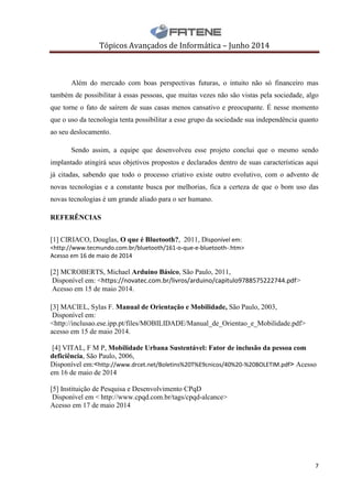 Tópicos Avançados de Informática – Junho 2014
7
Além do mercado com boas perspectivas futuras, o intuito não só financeiro mas
também de possibilitar à essas pessoas, que muitas vezes não são vistas pela sociedade, algo
que torne o fato de saírem de suas casas menos cansativo e preocupante. É nesse momento
que o uso da tecnologia tenta possibilitar a esse grupo da sociedade sua independência quanto
ao seu deslocamento.
Sendo assim, a equipe que desenvolveu esse projeto conclui que o mesmo sendo
implantado atingirá seus objetivos propostos e declarados dentro de suas características aqui
já citadas, sabendo que todo o processo criativo existe outro evolutivo, com o advento de
novas tecnologias e a constante busca por melhorias, fica a certeza de que o bom uso das
novas tecnologias é um grande aliado para o ser humano.
REFERÊNCIAS
[1] CIRIACO, Douglas, O que é Bluetooth?, 2011, Disponível em:
<http://www.tecmundo.com.br/bluetooth/161-o-que-e-bluetooth-.htm>
Acesso em 16 de maio de 2014
[2] MCROBERTS, Michael Arduino Básico, São Paulo, 2011,
Disponível em: <https://novatec.com.br/livros/arduino/capitulo9788575222744.pdf>
Acesso em 15 de maio 2014.
[3] MACIEL, Sylas F. Manual de Orientação e Mobilidade, São Paulo, 2003,
Disponível em:
<http://inclusao.ese.ipp.pt/files/MOBILIDADE/Manual_de_Orientao_e_Mobilidade.pdf>
acesso em 15 de maio 2014.
[4] VITAL, F M P, Mobilidade Urbana Sustentável: Fator de inclusão da pessoa com
deficiência, São Paulo, 2006,
Disponível em:<http://www.drcet.net/Boletins%20T%E9cnicos/40%20-%20BOLETIM.pdf> Acesso
em 16 de maio de 2014
[5] Instituição de Pesquisa e Desenvolvimento CPqD
Disponível em < http://www.cpqd.com.br/tags/cpqd-alcance>
Acesso em 17 de maio 2014
 