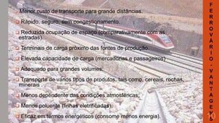 Menor custo de transporte para grande distâncias.





Rápido, seguro, sem congestionamento.



Reduzida ocupação de espaço (comparativamente com as
estradas).



Terminais de carga próximo das fontes de produção.



Elevada capacidade de carga (mercadorias e passageiros)

 Adequado

para grandes volumes.



Transporte de vários tipos de produtos, tais como, cereais, rochas,
minerais .



Menos dependente das condições atmosféricas;



Menos poluente (linhas eletrificadas);



Eficaz em termos energéticos (consome menos energia).

F
E
R
R
O
V
Á
R
I
O
V
A
N
T
A
G
E
N
S

10

 