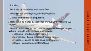 

Rapidez;

 Ausência

de itinerários totalmente fixos;



Possibilidade de atingir lugares inacessíveis;



Grande comodidade e segurança;



Transporte de muitos passageiros (Airbus 380 - mais de 500
lugares);



Ideal no transporte de mercadorias urgentes, com pouco peso ou
volume , de alto valor unitário e perecíveis:
 urgentes – medicamentos, correio…
 perecíveis – flores, legumes frescos, frutos...
 valiosas – peças de arte, joias, diamantes…
 leves – componentes informáticos.

A
É
R
E
O
V
A
N
T
A
G
E
N
S

16

 