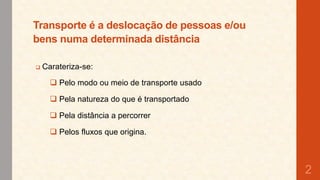 Transporte é a deslocação de pessoas e/ou
bens numa determinada distância


Carateriza-se:
 Pelo modo ou meio de transporte usado
 Pela natureza do que é transportado
 Pela distância a percorrer
 Pelos fluxos que origina.

2

 