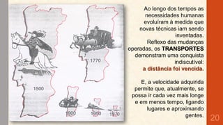 Ao longo dos tempos as
necessidades humanas
evoluíram à medida que
novas técnicas iam sendo
inventadas.
Reflexo das mudanças
operadas, os TRANSPORTES
demonstram uma conquista
indiscutível:
a distância foi vencida.
E, a velocidade adquirida
permite que, atualmente, se
possa ir cada vez mais longe
e em menos tempo, ligando
lugares e aproximando
gentes.

20

 