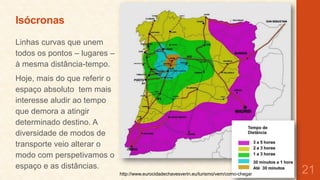 Isócronas
Linhas curvas que unem
todos os pontos – lugares –
à mesma distância-tempo.
Hoje, mais do que referir o
espaço absoluto tem mais
interesse aludir ao tempo
que demora a atingir
determinado destino. A
diversidade de modos de
transporte veio alterar o
modo com perspetivamos o
espaço e as distâncias.
http://www.eurocidadechavesverin.eu/turismo/vem/como-chegar

21

 