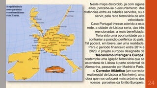 Neste mapa distorcido, já com alguns
anos, percebe-se o encurtamento das
distâncias entre as cidades servidas, ou a
servir, pela rede ferroviária de alta
velocidade.
Caso Portugal tivesse aderido a esta
rede, a cidade de Lisboa seria, das três
mencionadas, a mais beneficiada.
Teria sido uma oportunidade para
contrariar a posição periférica do país.
Tal poderá, em breve, ser uma realidade.
Para o período financeiro entre 2014 e
2020, o projeto europeu designado de
“Mecanismo Interligar a Europa”
contempla uma ligação ferroviária que se
estenderá de Lisboa à parte ocidental da
Alemanha, passando por Madrid e Paris,
o Corredor Atlântico (um corredor
multimodal de Lisboa a Manheim), uma
obra que nos colocará mais próximo dos
nossos parceiros da União Europeia.

24

 