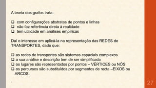 A teoria dos grafos trata:
 com configurações abstratas de pontos e linhas
 não faz referência direta à realidade
 tem utilidade em análises empíricas
Daí o interesse em aplicá-la na representação das REDES de
TRANSPORTES, dado que:




.

as redes de transportes são sistemas espaciais complexos
a sua análise e descrição tem de ser simplificada
os lugares são representados por pontos – VÉRTICES ou NÓS
os percursos são substituídos por segmentos de recta –EIXOS ou
ARCOS.

27

 