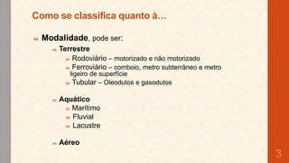 Como se classifica quanto à…
 Modalidade, pode ser:
 Terrestre
 Rodoviário – motorizado e não motorizado
 Ferroviário – comboio, metro subterrâneo e metro
ligeiro de superfície
 Tubular – Oleodutos e gasodutos


Aquático
 Marítimo
 Fluvial
 Lacustre



Aéreo

3

 