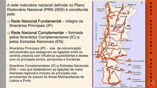 A rede rodoviária nacional definida no Plano
Rodoviário Nacional (PRN 2000) é constituída
pela:
Rede Nacional Fundamental – integra os
Itinerários Principais (IP)



Rede Nacional Complementar – formada
pelos Itinerários Complementares (IC) e
pelas Estradas Nacionais (EN)



•

•

Itinerários Principais (IP) - vias de comunicação
estruturantes que asseguram as ligações entre os
centros urbanos com influência supradistrital e destes
com os principais portos, aeroportos e fronteiras.
Itinerários Complementares (IC) e Estradas Nacionais
(EN) – vias que estabelecem as ligações de maior
interesse regional e incluem as principais vias
envolventes de acesso às Áreas Metropolitanas de
Lisboa e Porto.

R
E
D
E
R
O
D
O
V
I
Á
R
I
A
N
A
C
I
O
N
A
L

33

 