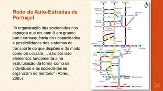 Rede de Auto-Estradas de
Portugal
“A organização das sociedades nos
espaços que ocupam é em grande
parte consequência das capacidades
e possibilidades dos sistemas de
transporte de que dispões e do modo
como os utilizam … são por isso
elementos fundamentais na
estruturação da forma como os
indivíduos e as sociedades se
organizam no território” (Abreu,
2005)

34

 