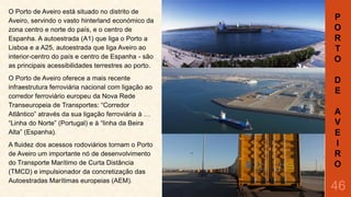 O Porto de Aveiro está situado no distrito de
Aveiro, servindo o vasto hinterland económico da
zona centro e norte do país, e o centro de
Espanha. A autoestrada (A1) que liga o Porto a
Lisboa e a A25, autoestrada que liga Aveiro ao
interior-centro do país e centro de Espanha - são
as principais acessibilidades terrestres ao porto.
O Porto de Aveiro oferece a mais recente
infraestrutura ferroviária nacional com ligação ao
corredor ferroviário europeu da Nova Rede
Transeuropeia de Transportes: “Corredor
Atlântico” através da sua ligação ferroviária à …
“Linha do Norte” (Portugal) e à “linha da Beira
Alta” (Espanha).
A fluidez dos acessos rodoviários tornam o Porto
de Aveiro um importante nó de desenvolvimento
do Transporte Marítimo de Curta Distância
(TMCD) e impulsionador da concretização das
Autoestradas Marítimas europeias (AEM).

P
O
R
T
O
D
E
A
V
E
I
R
O

46

 