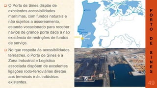 



O Porto de Sines dispõe de
excelentes acessibilidades
marítimas, com fundos naturais e
não sujeitos a assoreamento,
estando vocacionado para receber
navios de grande porte dada a não
existência de restrições de fundos
de serviço.

No que respeita às acessibilidades
terrestres, o Porto de Sines e a
Zona Industrial e Logística
associada dispõem de excelentes
ligações rodo-ferroviárias diretas
aos terminais e às indústrias
existentes.

P
O
R
T
O
D
E
S
I
N
E
S

49

 