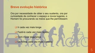 Breve evolução histórica
Ora por necessidade de obter o seu sustento, ora por
curiosidade de conhecer o espaço e novos lugares, o
Homem foi procurando os meios que lhe permitissem:

 Ir cada vez mais longe
 Fazê-lo cada vez mais rápido

 Com maior segurança
 De forma cada vez mais cómoda

5

 