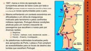 

1997, marca o início da operação das
companhias aéreas de baixo custo por toda a
Europa (processo iniciado em meados dos anos 80 no Reino Unido
e na Irlanda) e novas oportunidades para o país.



Mesmo enfrentando um contexto económico em
dificuldades e um clima de insegurança
motivado pelo terrorismo e pelos confrontos
militares regionais, Portugal oferece condições
atrativas para um número crescente de
passageiros que escolhem o nosso país por
diversas razões:
 Negócios
 Turismo – balnear, rural, residencial, saúde …
 Estudo – Erasmo, investigação …



As plataformas multimodais localizadas perto
dos aeroportos de Porto, Lisboa e Faro ampliam
as acessibilidades para os locais de destino dos
turistas que escolhem Portugal.

R
E
D
E
A
E
R
O
P
O
R
T
U
Á
R
I
52
A

 