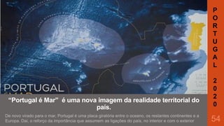 P
O
R
T
U
G
A
L

“Portugal é Mar” é uma nova imagem da realidade territorial do
país.
De novo virado para o mar, Portugal é uma placa giratória entre o oceano, os restantes continentes e a
Europa. Dai, o reforço da importância que assumem as ligações do país, no interior e com o exterior

2
0
2
0

54

 