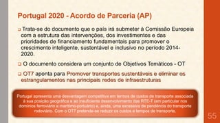 Portugal 2020 - Acordo de Parceria (AP)


Trata-se do documento que o país irá submeter à Comissão Europeia
com a estrutura das intervenções, dos investimentos e das
prioridades de financiamento fundamentais para promover o
crescimento inteligente, sustentável e inclusivo no período 20142020.



O documento considera um conjunto de Objetivos Temáticos - OT



OT7 aponta para Promover transportes sustentáveis e eliminar os
estrangulamentos nas principais redes de infraestruturas

Portugal apresenta uma desvantagem competitiva em termos de custos de transporte associada
à sua posição geográfica e ao insuficiente desenvolvimento das RTE-T (em particular nos
domínios ferroviário e marítimo-portuário) e, ainda, uma excessiva de pendência do transporte
rodoviário. Com o OT7 pretende-se reduzir os custos e tempos de transporte.

55

 
