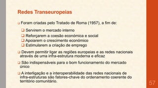 Redes Transeuropeias
Foram criadas pelo Tratado de Roma (1957), a fim de:



 Servirem o mercado interno
 Reforçarem a coesão económica e social
 Apoiarem o crescimento económico
 Estimularem a criação de emprego


Devem permitir ligar as regiões europeias e as redes nacionais
através de uma infra-estrutura moderna e eficaz



São indispensáveis para o bom funcionamento do mercado
único

 A interligação

e a interoperabilidade das redes nacionais de
infra-estruturas são fatores-chave do ordenamento coerente do
território comunitário.

57

 