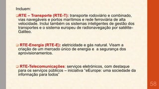 Incluem:

– Transporte (RTE-T): transporte rodoviário e combinado,
vias navegáveis e portos marítimos e rede ferroviária de alta
velocidade. Inclui também os sistemas inteligentes de gestão dos
transportes e o sistema europeu de radionavegação por satéliteGalileo.

RTE



RTE-Energia (RTE-E): eletricidade e gás natural. Visam a
criação de um mercado único de energia e a segurança dos
aprovisionamentos.



RTE-Telecomunicações: serviços eletrónicos, com destaque
para os serviços públicos – iniciativa “eEurope: uma sociedade da
informação para todos”

58

 