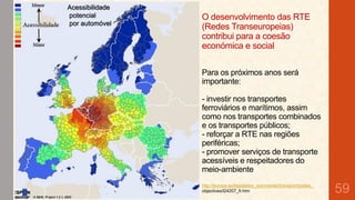 Acessibilidade
potencial
por automóvel

O desenvolvimento das RTE
(Redes Transeuropeias)
contribui para a coesão
económica e social
Para os próximos anos será
importante:
- investir nos transportes
ferroviários e marítimos, assim
como nos transportes combinados
e os transportes públicos;
- reforçar a RTE nas regiões
periféricas;
- promover serviços de transporte
acessíveis e respeitadores do
meio-ambiente
http://europa.eu/legislation_summaries/transport/bodies_
objectives/l24207_fr.htm

59

 