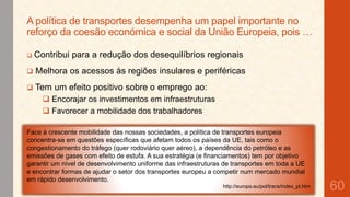A política de transportes desempenha um papel importante no
reforço da coesão económica e social da União Europeia, pois …


Contribui para a redução dos desequilíbrios regionais



Melhora os acessos às regiões insulares e periféricas



Tem um efeito positivo sobre o emprego ao:
 Encorajar os investimentos em infraestruturas
 Favorecer a mobilidade dos trabalhadores

Face à crescente mobilidade das nossas sociedades, a política de transportes europeia
concentra-se em questões específicas que afetam todos os países da UE, tais como o
congestionamento do tráfego (quer rodoviário quer aéreo), a dependência do petróleo e as
emissões de gases com efeito de estufa. A sua estratégia (e financiamentos) tem por objetivo
garantir um nível de desenvolvimento uniforme das infraestruturas de transportes em toda a UE
e encontrar formas de ajudar o setor dos transportes europeu a competir num mercado mundial
em rápido desenvolvimento.
http://europa.eu/pol/trans/index_pt.htm

60

 