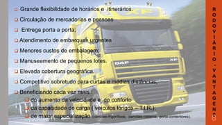 

Grande flexibilidade de horários e itinerários.



Circulação de mercadorias e pessoas



Entrega porta a porta;

 Atendimento

de embarques urgentes



Menores custos de embalagem;



Manuseamento de pequenos lotes.



Elevada cobertura geográfica.



Competitivo sobretudo para curtas e médias distâncias;



Beneficiando cada vez mais :
 do aumento da velocidade e do conforto
 da capacidade de carga ( veículos longos – T.I.R.);
 de maior especialização (camiões-frigoríficos, camiões-cisterna,

porta-contentores).

R
O
D
O
V
I
Á
R
I
O
V
A
N
T
A
G
E
N
S

8

 