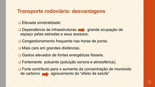Transporte rodoviário: desvantagens


Elevada sinistralidade;



Dependência de infraestruturas
grande ocupação de
espaço pelas estradas e seus acessos;



Congestionamento frequente nas horas de ponta.



Mais caro em grandes distâncias.



Gastos elevados de fontes energéticas fósseis.



Fortemente poluente (poluição sonora e atmosférica);



Forte contributo para o aumento da concentração de monóxido
de carbono
agravamento do “efeito de estufa”

9

 