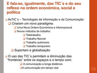 E fala-se, igualmente, das TIC´s e do seu
reflexo na ordem económica, social e
política
13
 AsTIC´s – Tecnologias da Informação e da Comunicação:
 Criaram um novo paradigma:
 Uma Nova Ordem Económica e Informacional
 Novos métodos de trabalho:
 Teletrabalho
 Trabalho flexível
 Trabalho autónomo
 Trabalho temporário
 Suportam a globalização
 O uso das TIC´s permitem a diminuição das
“fronteiras” entre os espaços e o tempo com:
 A comunicação a longa distância
A comunicação em tempo real
 