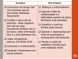 14
Vantagens Desvantagens
 Comunicar em tempo real
com pessoas que se
encontram afastadas
fisicamente
 Facilitar o dia-a-dia do
indivíduo - fazer negócios
sem sair de casa,
movimentar dinheiro sem ir
ao banco, obter informação
sem ir a uma biblioteca, etc.
 Viajar virtualmente -
Internet, CD-ROM, DVD …
 Aumentar o conhecimento;
Contactar virtualmente com
outras culturas
 Reforçar o individualismo;
 Agravar a falta de
solidariedade e a
afetividade (quebra de laços
familiares e de amizade)
 Substituir o convívio
familiar pela internet
 Agravar o desemprego por
força da automação e
consequente info-exclusão
 Perder a noção da
realidade concreta para
uma realidade virtual.
 