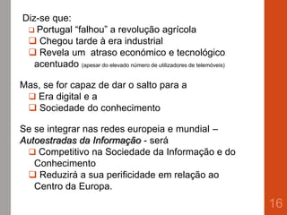 Diz-se que:
 Portugal “falhou” a revolução agrícola
 Chegou tarde à era industrial
 Revela um atraso económico e tecnológico
acentuado (apesar do elevado número de utilizadores de telemóveis)
Mas, se for capaz de dar o salto para a
 Era digital e a
 Sociedade do conhecimento
Se se integrar nas redes europeia e mundial –
Autoestradas da Informação - será
 Competitivo na Sociedade da Informação e do
Conhecimento
 Reduzirá a sua perificidade em relação ao
Centro da Europa.
16
 