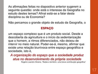 As afirmações feitas no diapositivo anterior sugerem a
seguinte questão: onde está o interesse da Geografia no
estudo destes temas? Afinal está-se a falar desta
disciplina ou de Economia?
Não percamos o grande objeto de estudo da Geografia, o
ESPAÇO
um espaço complexo que é um produto social. Desde a
descoberta da agricultura e o início da sedentarização
que o homem, a ritmos diferenciados, não deixou de
intervir no meio natural. Poder-se-á, mesmo, afirmar que
existe uma relação biunívoca entre espaço geográfico e
sociedade, isto é,
A organização do espaço que a sociedade produz
atua no desenvolvimento da própria sociedade
Rogério Leandro Silveira, “Redes e território: uma breve contribuição geográfica”
17
 