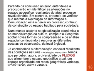Partindo da conclusão anterior, entende-se a
preocupação em identificar as alterações no
espaço geográfico resultantes do atual processo
revolucionário. Em concreto, pretende-se verificar
que marcas a Revolução da Informação e
Comunicação está a deixar no processo contínuo
da construção do espaço habitado pela sociedade.
Num mundo assente na globalização económica e
na mundialização da cultura, compete à Geografia
adotar novas formas de compreensão e de análise
espacial continuando a recorrer às diferentes
escalas de observação, da local à global.
Já conhecemos a diferenciação espacial resultante
das condições naturais – localização, relevo, clima. Temos
que perceber, agora, a diversidade de FLUXOS
que alimentam o espaço geográfico atual, um
espaço organizado em redes geográficas variadas,
umas físicas, outras virtuais.
18
 
