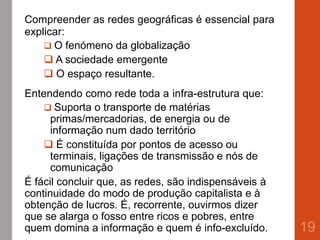 Compreender as redes geográficas é essencial para
explicar:
 O fenómeno da globalização
 A sociedade emergente
 O espaço resultante.
Entendendo como rede toda a infra-estrutura que:
 Suporta o transporte de matérias
primas/mercadorias, de energia ou de
informação num dado território
 É constituída por pontos de acesso ou
terminais, ligações de transmissão e nós de
comunicação
É fácil concluir que, as redes, são indispensáveis à
continuidade do modo de produção capitalista e à
obtenção de lucros. É, recorrente, ouvirmos dizer
que se alarga o fosso entre ricos e pobres, entre
quem domina a informação e quem é info-excluído. 19
 