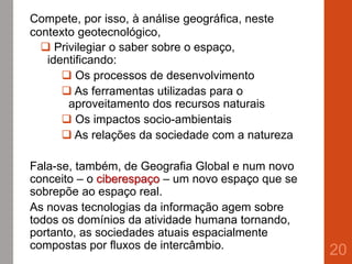 Compete, por isso, à análise geográfica, neste
contexto geotecnológico,
 Privilegiar o saber sobre o espaço,
identificando:
 Os processos de desenvolvimento
 As ferramentas utilizadas para o
aproveitamento dos recursos naturais
 Os impactos socio-ambientais
 As relações da sociedade com a natureza
Fala-se, também, de Geografia Global e num novo
conceito – o ciberespaço – um novo espaço que se
sobrepõe ao espaço real.
As novas tecnologias da informação agem sobre
todos os domínios da atividade humana tornando,
portanto, as sociedades atuais espacialmente
compostas por fluxos de intercâmbio.
20
 