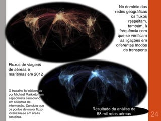 24
No domínio das
redes geográficas
os fluxos
respeitam,
também, à
frequência com
que se verificam
as ligações em
diferentes modos
de transporte
Fluxos de viagens
de aéreas e
marítimas em 2012
O trabalho foi elaborado
por Michael Markieto, um
especialista canadiano
em sistemas de
informação. Concluiu que
os pontos de maior fluxo
localizam-se em áreas
costeiras.
Resultado da análise de
58 mil rotas aéreas
 