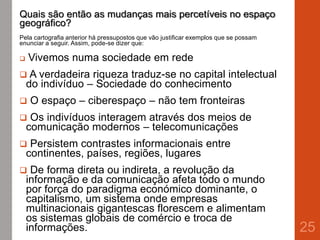 Quais são então as mudanças mais percetíveis no espaço
geográfico?
Pela cartografia anterior há pressupostos que vão justificar exemplos que se possam
enunciar a seguir. Assim, pode-se dizer que:
 Vivemos numa sociedade em rede
 A verdadeira riqueza traduz-se no capital intelectual
do indivíduo – Sociedade do conhecimento
 O espaço – ciberespaço – não tem fronteiras
 Os indivíduos interagem através dos meios de
comunicação modernos – telecomunicações
 Persistem contrastes informacionais entre
continentes, países, regiões, lugares
 De forma direta ou indireta, a revolução da
informação e da comunicação afeta todo o mundo
por força do paradigma económico dominante, o
capitalismo, um sistema onde empresas
multinacionais gigantescas florescem e alimentam
os sistemas globais de comércio e troca de
informações. 25
 