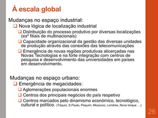 À escala global
Mudanças no espaço industrial:
 Nova lógica de localização industrial
 Distribuição do processo produtivo por diversas localizações
(exº filiais de multinacionais)
 Capacidade organizacional da gestão das diversas unidades
de produção através das conexões das telecomunicações
 Emergência de novas regiões produtivas alicerçadas nas
Novas Tecnologias e na forte integração com centros de
pesquisa e desenvolvimento das universidades em países
em desenvolvimento.
Mudanças no espaço urbano:
 Emergência de megacidades:
 Aglomerações populacionais enormes
 Centros dos principais negócios do país respetivo
 Centros marcados pelo dinamismo económico, tecnológico,
cultural e político. (Tóquio, S.Paulo, Pequim, Moscovo, Londres, Nova Iorque …)
26
 
