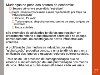 Mudanças no peso dos setores da economia:
 Setores primário e secundário “estreitam”
 Setor terciário cresce mais e mais rapidamente por força da
“indústria cultural”
 Cinema, TV, rádio
 Turismo global, shopping centres, centros de lazer, parques de
diversões
 Moda, culinária …
são exemplos de atividades terciárias que registam um
crescimento notório e que provocam alterações no espaço,
nomeadamente, na construção de novas infraestruturas
coletivas.
A proliferação das mudanças induzidas por esta
“globalização” produtiva conduz a uma tendência para uma
unificação dos lugares e espaços regionais outrora isolados.
Trata-se de um processo de homogeneização que se
estende à implementação de uma padronização dos modos
de vida. Urbanos e rurais assemelham-se cada vez mais.
27
 