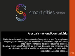 À escala nacional/comunitária
No início deste século a discussão entre Geografia e Novas Tecnologias de
Computação e Comunicação vai no sentido da criação de um projeto social
onde o bem estar social deve ser o objetivo a alcançar.
O projeto Smart cities Portugal é um exemplo do que se está a fazer no país
com o intuito de requalificar as cidades aderentes e proporcionar melhor
qualidade de vida aos cidadãos
28
 