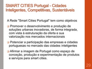 SMART CITIES Portugal - Cidades
Inteligentes, Competitivas, Sustentáveis
A Rede "Smart Cities Portugal" tem como objetivos
 Promover o desenvolvimento e produção de
soluções urbanas inovadoras, de forma integrada,
com vista à estruturação da oferta e sua
valorização nos mercados internacionais
 Potenciar a participação das empresas e cidades
portuguesas no mercado das cidades inteligentes
 Afirmar a imagem de Portugal como espaço de
conceção, produção e experimentação de produtos
e serviços para smart cities.
29
 