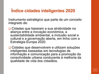 Índice cidades inteligentes 2020
Instrumento estratégico que parte de um conceito
integrado de:
 Cidades que baseiam a sua atratividade na
aliança entre a inovação económica, a
sustentabilidade ambiental, a inclusão social e
cultural e a governação aberta, em linha com a
Estratégia Europa 2020.
 Cidades que desenvolvem e utilizam soluções
inteligentes baseadas em tecnologias de
informação e comunicação para a promoção da
conectividade urbana conducente à melhoria da
qualidade de vida dos cidadãos.
30
 