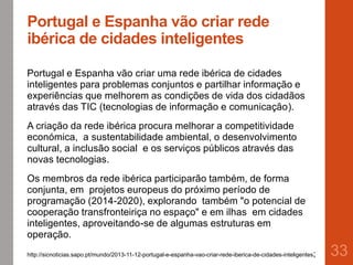 Portugal e Espanha vão criar rede
ibérica de cidades inteligentes
Portugal e Espanha vão criar uma rede ibérica de cidades
inteligentes para problemas conjuntos e partilhar informação e
experiências que melhorem as condições de vida dos cidadãos
através das TIC (tecnologias de informação e comunicação).
A criação da rede ibérica procura melhorar a competitividade
económica, a sustentabilidade ambiental, o desenvolvimento
cultural, a inclusão social e os serviços públicos através das
novas tecnologias.
Os membros da rede ibérica participarão também, de forma
conjunta, em projetos europeus do próximo período de
programação (2014-2020), explorando também "o potencial de
cooperação transfronteiriça no espaço" e em ilhas em cidades
inteligentes, aproveitando-se de algumas estruturas em
operação.
33http://sicnoticias.sapo.pt/mundo/2013-11-12-portugal-e-espanha-vao-criar-rede-iberica-de-cidades-inteligentes;
 
