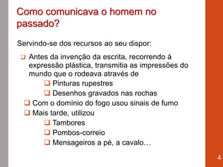 Servindo-se dos recursos ao seu dispor:
 Antes da invenção da escrita, recorrendo à
expressão plástica, transmitia as impressões do
mundo que o rodeava através de
 Pinturas rupestres
 Desenhos gravados nas rochas
 Com o domínio do fogo usou sinais de fumo
 Mais tarde, utilizou
 Tambores
 Pombos-correio
 Mensageiros a pé, a cavalo…
4
Como comunicava o homem no
passado?
 