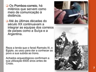  Os Pombos-correio, há
milénios que servem como
meio de comunicação à
distância.
 Até às últimas décadas do
século XX continuavam a
integrar as equipas dos correios
de países como a Suíça e a
Argentina.
Reza a lenda que o faraó Ramsés III, o
Egipto, os usou para dar a conhecer ao
povo a sua subida ao trono.
Achados arqueológicos confirmam a
sua utilização 6500 anos antes de
Cristo.
7
 
