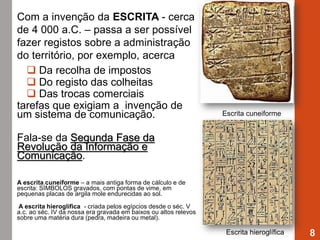 Com a invenção da ESCRITA - cerca
de 4 000 a.C. – passa a ser possível
fazer registos sobre a administração
do território, por exemplo, acerca
 Da recolha de impostos
 Do registo das colheitas
 Das trocas comerciais
tarefas que exigiam a invenção de
um sistema de comunicação.
Fala-se da Segunda Fase da
Revolução da Informação e
Comunicação.
A escrita cuneiforme – a mais antiga forma de cálculo e de
escrita: SÍMBOLOS gravados, com pontas de vime, em
pequenas placas de argila mole endurecidas ao sol.
A escrita hieroglífica - criada pelos egípcios desde o séc. V
a.c. ao séc. IV da nossa era gravada em baixos ou altos relevos
sobre uma matéria dura (pedra, madeira ou metal).
8
Escrita cuneiforme
Escrita hieroglífica
 