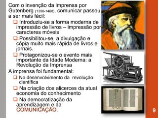 Com o invenção da imprensa por
Gutenberg (1398-1468), comunicar passou
a ser mais fácil:
 Introduziu-se a forma moderna de
impressão de livros – impressão por
caracteres móveis
 Possibilitou-se a divulgação e
cópia muito mais rápida de livros e
jornais.
 Protagonizou-se o evento mais
importante da Idade Moderna: a
Revolução da Imprensa
A imprensa foi fundamental:
 No desenvolvimento da revolução
científica
 Na criação dos alicerces da atual
economia do conhecimento
 Na democratização da
aprendizagem e da
COMUNICAÇÃO. 9
 