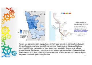 13
Mapa da rede do
Metropolitano do Porto
Por Blerim Haliti - Obra do
próprio (Texto original: “Selbst
erstellt”), CC BY-SA 3.0 de,
https://commons.wikimedia.org
/w/index.php?curid=51566636
(em escala maior do que o
mapa da AMP)
Várias são as razões para a população preferir usar o meio de transporte individual.
Uma delas sobressai pela persistência com que é apontada: a fraca qualidade do
serviço público de transportes e, para áreas mais afastadas dos centros, a fraca
acessibilidade. Neste caso, vemos um meio público que tem cativado frequentadores.
Infelizmente, é opção só para alguns uma vez que a rede de metro só chega a alguns
lugares e dos municípios mais próximos.
 