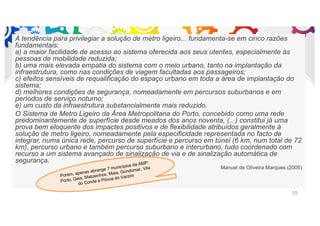 A tendência para privilegiar a solução de metro ligeiro... fundamenta-se em cinco razões
fundamentais:
a) a maior facilidade de acesso ao sistema oferecida aos seus utentes, especialmente às
pessoas de mobilidade reduzida;
b) uma mais elevada empatia do sistema com o meio urbano, tanto na implantação da
infraestrutura, como nas condições de viagem facultadas aos passageiros;
c) efeitos sensíveis de requalificação do espaço urbano em toda a área de implantação do
sistema;
d) melhores condições de segurança, nomeadamente em percursos suburbanos e em
períodos de serviço noturno;
e) um custo da infraestrutura substancialmente mais reduzido.
O Sistema de Metro Ligeiro da Área Metropolitana do Porto, concebido como uma rede
predominantemente de superfície desde meados dos anos noventa, (...) constitui já uma
prova bem eloquente dos impactes positivos e de flexibilidade atribuídos geralmente à
solução de metro ligeiro, nomeadamente pela especificidade representada no facto de
integrar, numa única rede, percurso de superfície e percurso em túnel (6 km, num total de 72
km), percurso urbano e também percurso suburbano e interurbano, tudo coordenado com
recurso a um sistema avançado de sinalização de via e de sinalização automática de
segurança.
Manuel de Oliveira Marques (2005)
15
Porém, apenas abrange 7 municípios da AMP:
Porto, Gaia, Matosinhos, Maia, Gondomar, Vila
do Conde e Póvoa do Varzim
 