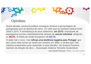 Opiniões:
Numa década, nenhuma política conseguiu diminuir a percentagem de
portugueses que se desloca de carro, um valor que se manteve estável entre
2005 e 2015. À semelhança de anos anteriores, em 2015 o transporte de
passageiros ocorreu maioritariamente através de veículo individual, atingindo
os 89,4%. A média da União Europeia é de 83,1%.
O dado não é novo, mas reforça uma tendência negativa para Portugal, que
tem como meta tornar-se neutro em carbono em 2050, e mostra que “não
estamos preparados para responder a esse desafio”, diz Susana Fonseca,
membro da direção da Zero – Associação Sistema Terrestre Sustentável.
Joana Gorjão Henriques, Público, 18 de Janeiro de 2018
20
 